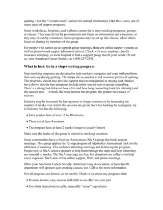 quitting. (See the “To learn more” section for contact information.) But this is only one of
many types of support programs.
Some workplaces, hospitals, and wellness centers have stop-smoking programs, groups,
or classes. They may be led by professionals and focus on information and education, or
they may be run by volunteers. Some programs may be set up like classes, while others
focus on sharing by members of the group.
For people who cannot go to support group meetings, there are online support systems as
well as phone-based support (discussed above). Check with your employer, health
insurance company, or local hospital to find a support group that fit your needs. Or call
us, your American Cancer Society, at 1-800-227-2345.
What to look for in a stop-smoking program
Stop-smoking programs are designed to help smokers recognize and cope with problems
that come up during quitting. This helps the ex-smoker avoid common pitfalls of quitting.
The programs should also provide support and encouragement in staying quit. Studies
have shown that the best programs include either one-on-one or group counseling.
There’s a strong link between how often and how long counseling lasts (its intensity) and
the success rate — overall, the more intense the program, the greater the chance of
success.
Intensity may be increased by having more or longer sessions or by increasing the
number of weeks over which the sessions are given. So when looking for a program, try
to find one that has the following:
• Each session lasts at least 15 to 30 minutes
• There are at least 4 sessions
• The program lasts at least 2 weeks (longer is usually better)
Make sure the leader of the group is trained in smoking cessation.
Some communities have a Nicotine Anonymous (NicA) group that holds regular
meetings. This group applies the 12-step program of Alcoholics Anonymous (AA) to the
addiction of smoking. This includes attending meetings and following the program.
People new to NicA select a sponsor to help them through the steps and help when they
are tempted to smoke. The NicA meetings are free, but donations are collected to help
cover expenses. NicA also offers online support, Web, and phone meetings.
Often your American Cancer Society, American Lung Association, or local health
department will sponsor quit smoking classes, too. Call us for more information.
Not all programs are honest, so be careful. Think twice about any programs that:
• Promise instant, easy success with little to no effort on your part
• Use shots (injections) or pills, especially “secret” ingredients
 