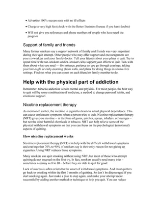 • Advertise 100% success rate with no ill effects
• Charge a very high fee (check with the Better Business Bureau if you have doubts)
• Will not give you references and phone numbers of people who have used the
program
Support of family and friends
Many former smokers say a support network of family and friends was very important
during their quit attempt. Other people who may offer support and encouragement are
your co-workers and your family doctor. Tell your friends about your plans to quit. Try to
spend time with non-smokers and ex-smokers who support your efforts to quit. Talk with
them about what you need — for instance, patience as you go through cravings, taking
your late-night or early-morning phone calls, and plans for doing things in smoke-free
settings. Find out what you can count on each friend or family member to do.
Help with the physical part of addiction
Remember, tobacco addiction is both mental and physical. For most people, the best way
to quit will be some combination of medicine, a method to change personal habits, and
emotional support.
Nicotine replacement therapy
As mentioned earlier, the nicotine in cigarettes leads to actual physical dependence. This
can cause unpleasant symptoms when a person tries to quit. Nicotine replacement therapy
(NRT) gives you nicotine – in the form of gums, patches, sprays, inhalers, or lozenges –
but not the other harmful chemicals in tobacco. NRT can help relieve some of the
physical withdrawal symptoms so that you can focus on the psychological (emotional)
aspects of quitting.
How nicotine replacement works
Nicotine replacement therapy (NRT) can help with the difficult withdrawal symptoms
and cravings that 70% to 90% of smokers say is their only reason for not giving up
cigarettes. Using NRT reduces those symptoms.
Many smokers can quit smoking without using NRT, but most of those who attempt
quitting do not succeed on the first try. In fact, smokers usually need many tries –
sometimes as many as 8 to 10 – before they are able to quit for good.
Lack of success is often related to the onset of withdrawal symptoms. And most quitters
go back to smoking within the first 3 months of quitting. So don’t be discouraged if you
start smoking again. Just make a plan to stop again, and make your attempt more
successful by adding another method or technique to help you quit. You can reduce
 