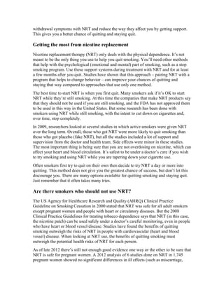 withdrawal symptoms with NRT and reduce the way they affect you by getting support.
This gives you a better chance of quitting and staying quit.
Getting the most from nicotine replacement
Nicotine replacement therapy (NRT) only deals with the physical dependence. It’s not
meant to be the only thing you use to help you quit smoking. You’ll need other methods
that help with the psychological (emotional and mental) part of smoking, such as a stop
smoking program. Use these support systems during treatment with NRT and for at least
a few months after you quit. Studies have shown that this approach – pairing NRT with a
program that helps to change behavior – can improve your chances of quitting and
staying that way compared to approaches that use only one method.
The best time to start NRT is when you first quit. Many smokers ask if it’s OK to start
NRT while they’re still smoking. At this time the companies that make NRT products say
that they should not be used if you are still smoking, and the FDA has not approved them
to be used in this way in the United States. But some research has been done with
smokers using NRT while still smoking, with the intent to cut down on cigarettes and,
over time, stop completely.
In 2009, researchers looked at several studies in which active smokers were given NRT
over the long term. Overall, those who got NRT were more likely to quit smoking than
those who got placebo (fake NRT), but all the studies included a lot of support and
supervision from the doctor and health team. Side effects were minor in these studies.
The most important thing is being sure that you are not overdosing on nicotine, which can
affect your heart and blood circulation. It’s safest to be under a doctor’s care if you wish
to try smoking and using NRT while you are tapering down your cigarette use.
Often smokers first try to quit on their own then decide to try NRT a day or more into
quitting. This method does not give you the greatest chance of success, but don’t let this
discourage you. There are many options available for quitting smoking and staying quit.
Just remember that it often takes many tries.
Are there smokers who should not use NRT?
The US Agency for Healthcare Research and Quality (AHRQ) Clinical Practice
Guideline on Smoking Cessation in 2000 stated that NRT was safe for all adult smokers
except pregnant women and people with heart or circulatory diseases. But the 2008
Clinical Practice Guidelines for treating tobacco dependence says that NRT (in this case,
the nicotine patch) can be used safely under a doctor’s careful monitoring, even in people
who have heart or blood vessel disease. Studies have found the benefits of quitting
smoking outweigh the risks of NRT in people with cardiovascular (heart and blood
vessel) disease. When looking at NRT use, the benefits of quitting smoking must
outweigh the potential health risks of NRT for each person.
As of late 2012 there’s still not enough good evidence one way or the other to be sure that
NRT is safe for pregnant women. A 2012 analysis of 6 studies done on NRT in 1,745
pregnant women showed no significant differences in ill effects (such as miscarriage,
 