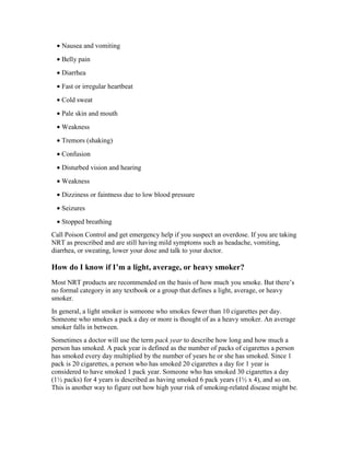• Nausea and vomiting
• Belly pain
• Diarrhea
• Fast or irregular heartbeat
• Cold sweat
• Pale skin and mouth
• Weakness
• Tremors (shaking)
• Confusion
• Disturbed vision and hearing
• Weakness
• Dizziness or faintness due to low blood pressure
• Seizures
• Stopped breathing
Call Poison Control and get emergency help if you suspect an overdose. If you are taking
NRT as prescribed and are still having mild symptoms such as headache, vomiting,
diarrhea, or sweating, lower your dose and talk to your doctor.
How do I know if I’m a light, average, or heavy smoker?
Most NRT products are recommended on the basis of how much you smoke. But there’s
no formal category in any textbook or a group that defines a light, average, or heavy
smoker.
In general, a light smoker is someone who smokes fewer than 10 cigarettes per day.
Someone who smokes a pack a day or more is thought of as a heavy smoker. An average
smoker falls in between.
Sometimes a doctor will use the term pack year to describe how long and how much a
person has smoked. A pack year is defined as the number of packs of cigarettes a person
has smoked every day multiplied by the number of years he or she has smoked. Since 1
pack is 20 cigarettes, a person who has smoked 20 cigarettes a day for 1 year is
considered to have smoked 1 pack year. Someone who has smoked 30 cigarettes a day
(1½ packs) for 4 years is described as having smoked 6 pack years (1½ x 4), and so on.
This is another way to figure out how high your risk of smoking-related disease might be.
 