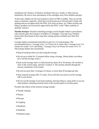 membranes (for instance, if licked or touched to the eyes, mouth, or other mucous
membrane). Be sure to store and dispose of the cartridges away from children and pets.
At this time, inhalers are the most expensive forms of NRT available. They are not the
same as electronic cigarettes, which have not been proven in clinical trials to help with
quitting and are not approved by the FDA. (For more on these, see “Other nicotine and
tobacco products not reviewed or approved by the FDA” in the “Other methods of
quitting” section.)
Nicotine lozenges: Nicotine-containing lozenges can be bought without a prescription.
Like nicotine gum, the lozenge is available in 2 strengths: 2 mg and 4 mg. Smokers
choose their dose based on how long after waking up they normally have their first
cigarette.
Lozenge makers recommend using them as part of a 12-week program. The
recommended dose is 1 lozenge every 1 to 2 hours for 6 weeks, then 1 lozenge every 2 to
4 hours for weeks 7 to 9, and finally, 1 lozenge every 4 to 8 hours for weeks 10 to 12.
The lozenge makers also recommend:
• Stop all smoking when you start using the lozenge.
• Do not eat or drink for 15 minutes before using a lozenge. (Some drinks can reduce
how well the lozenge works.)
• Suck on the lozenge until it is fully dissolved, about 20 to 30 minutes. Do not bite or
chew it like a hard candy, and don’t swallow it. The nicotine absorbs through the
mucous membranes of the mouth.
• Do not use more than 5 lozenges in 6 hours, or more than 20 lozenges per day.
• Stop using the lozenge after 12 weeks. If you still feel you need to use the lozenge,
talk to your doctor.
• Do not use the lozenge if you keep smoking, chewing tobacco, using snuff, or use any
other product containing nicotine (such as the nicotine patch or nicotine gum).
Possible side effects of the nicotine lozenge include:
• Trouble sleeping
• Nausea
• Hiccups
• Coughing
• Heartburn
• Headache
• Flatulence (gas)
 