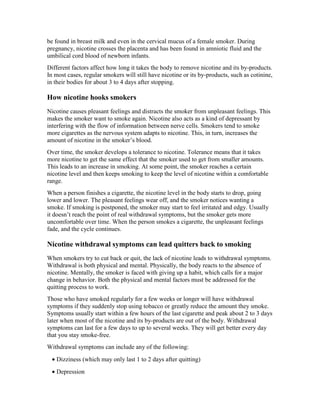 be found in breast milk and even in the cervical mucus of a female smoker. During
pregnancy, nicotine crosses the placenta and has been found in amniotic fluid and the
umbilical cord blood of newborn infants.
Different factors affect how long it takes the body to remove nicotine and its by-products.
In most cases, regular smokers will still have nicotine or its by-products, such as cotinine,
in their bodies for about 3 to 4 days after stopping.
How nicotine hooks smokers
Nicotine causes pleasant feelings and distracts the smoker from unpleasant feelings. This
makes the smoker want to smoke again. Nicotine also acts as a kind of depressant by
interfering with the flow of information between nerve cells. Smokers tend to smoke
more cigarettes as the nervous system adapts to nicotine. This, in turn, increases the
amount of nicotine in the smoker’s blood.
Over time, the smoker develops a tolerance to nicotine. Tolerance means that it takes
more nicotine to get the same effect that the smoker used to get from smaller amounts.
This leads to an increase in smoking. At some point, the smoker reaches a certain
nicotine level and then keeps smoking to keep the level of nicotine within a comfortable
range.
When a person finishes a cigarette, the nicotine level in the body starts to drop, going
lower and lower. The pleasant feelings wear off, and the smoker notices wanting a
smoke. If smoking is postponed, the smoker may start to feel irritated and edgy. Usually
it doesn’t reach the point of real withdrawal symptoms, but the smoker gets more
uncomfortable over time. When the person smokes a cigarette, the unpleasant feelings
fade, and the cycle continues.
Nicotine withdrawal symptoms can lead quitters back to smoking
When smokers try to cut back or quit, the lack of nicotine leads to withdrawal symptoms.
Withdrawal is both physical and mental. Physically, the body reacts to the absence of
nicotine. Mentally, the smoker is faced with giving up a habit, which calls for a major
change in behavior. Both the physical and mental factors must be addressed for the
quitting process to work.
Those who have smoked regularly for a few weeks or longer will have withdrawal
symptoms if they suddenly stop using tobacco or greatly reduce the amount they smoke.
Symptoms usually start within a few hours of the last cigarette and peak about 2 to 3 days
later when most of the nicotine and its by-products are out of the body. Withdrawal
symptoms can last for a few days to up to several weeks. They will get better every day
that you stay smoke-free.
Withdrawal symptoms can include any of the following:
• Dizziness (which may only last 1 to 2 days after quitting)
• Depression
 