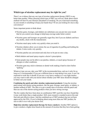 Which type of nicotine replacement may be right for you?
There’s no evidence that any one type of nicotine replacement therapy (NRT) is any
better than another. When choosing which type of NRT you will use, think about which
method will best fit your lifestyle and pattern of smoking. Do you want/need something
in your mouth or something to keep your hands busy? Or are you looking for once-a-day
convenience?
Some important points to think about:
• Nicotine gums, lozenges, and inhalers are substitutes you can put into your mouth
that let you control your dosage to help keep cravings under better control.
• Nicotine gums and lozenges are generally sugar-free, but if you are diabetic and have
any doubts, check with the manufacturer.
• Nicotine nasal spray works very quickly when you need it.
• Nicotine inhalers allow you to mimic the use of cigarettes by puffing and holding the
inhaler. It also works very quickly.
• Nicotine patches are convenient and only have to be put on once a day.
• Both inhalers and nasal sprays require a doctor’s prescription.
• Some people may not be able to use patches, inhalers, or nasal sprays because of
allergies or other conditions.
• Nicotine gum may stick to dentures or dental work making it hard to chew before
“parking.”
Whatever type you use, take your NRT at the recommended dose, and use it only for as
long as it’s recommended. If you use a different dose or stop taking it too soon, it can’t be
expected to work like it should. If you are a very heavy smoker or a very light smoker,
you may want to talk with your doctor about whether your NRT dose should be changed
to better suit your needs.
Combining the patch and other nicotine replacement products: Using the nicotine
patch along with shorter-acting products, like the gum, lozenge, nasal spray, or inhaler, is
another method of NRT. The idea is to get a steady dose of nicotine with the patch and
then use one of the shorter-acting products when you have strong cravings.
The few studies that have been done on combination NRT used this way have found that
it may work better than a single product. Still, more research is needed to prove this and
find safe and effective doses. And the combined use of NRT products has not yet been
approved by the FDA. If you’re thinking about using more than one NRT product, be
sure to talk it over with your doctor first.
High-dose nicotine replacement therapy for heavy smokers: Another NRT option is
to give smokers a higher dose based on the amount of nicotine that they have been getting
 