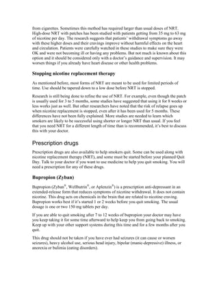 from cigarettes. Sometimes this method has required larger than usual doses of NRT.
High-dose NRT with patches has been studied with patients getting from 35 mg to 63 mg
of nicotine per day. The research suggests that patients’ withdrawal symptoms go away
with these higher doses and their cravings improve without harmful effects on the heart
and circulation. Patients were carefully watched in these studies to make sure they were
OK and were not becoming ill or having any problems. But not much is known about this
option and it should be considered only with a doctor’s guidance and supervision. It may
worsen things if you already have heart disease or other health problems.
Stopping nicotine replacement therapy
As mentioned before, most forms of NRT are meant to be used for limited periods of
time. Use should be tapered down to a low dose before NRT is stopped.
Research is still being done to refine the use of NRT. For example, even though the patch
is usually used for 3 to 5 months, some studies have suggested that using it for 8 weeks or
less works just as well. But other researchers have noted that the risk of relapse goes up
when nicotine replacement is stopped, even after it has been used for 5 months. These
differences have not been fully explained. More studies are needed to learn which
smokers are likely to be successful using shorter or longer NRT than usual. If you feel
that you need NRT for a different length of time than is recommended, it’s best to discuss
this with your doctor.
Prescription drugs
Prescription drugs are also available to help smokers quit. Some can be used along with
nicotine replacement therapy (NRT), and some must be started before your planned Quit
Day. Talk to your doctor if you want to use medicine to help you quit smoking. You will
need a prescription for any of these drugs.
Bupropion (Zyban)
Bupropion (Zyban®
, Wellbutrin®
, or Aplenzin®
) is a prescription anti-depressant in an
extended-release form that reduces symptoms of nicotine withdrawal. It does not contain
nicotine. This drug acts on chemicals in the brain that are related to nicotine craving.
Bupropion works best if it’s started 1 or 2 weeks before you quit smoking. The usual
dosage is one or two 150 mg tablets per day.
If you are able to quit smoking after 7 to 12 weeks of bupropion your doctor may have
you keep taking it for some time afterward to help keep you from going back to smoking.
Keep up with your other support systems during this time and for a few months after you
quit.
This drug should not be taken if you have ever had seizures (it can cause or worsen
seizures), heavy alcohol use, serious head injury, bipolar (manic-depressive) illness, or
anorexia or bulimia (eating disorders).
 