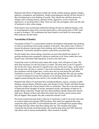 Reported side effects of bupropion include dry mouth, trouble sleeping, appetite changes,
agitation, constipation, and headaches. People using bupropion should call their doctors if
they feel depressed or start thinking of suicide. They should also call their doctors for
changes such as feeling anxious, agitated, hostile, aggressive, overly excited and
hyperactive, or not being able to sleep. These are rare, but can happen, often near the start
of treatment or after a dose change.
Some doctors may recommend combination therapy for heavily addicted smokers, such
as using bupropion along with a nicotine patch and/or a short-acting form of NRT (such
as gum or lozenges). The combination has been found to work better for some people
than using any one part alone.
Varenicline (Chantix)
Varenicline (Chantix®
) is a prescription medicine developed to help people stop smoking.
It works by interfering with nicotine receptors in the brain. This means it has 2 effects: it
lessens the pleasure a person gets from smoking, and it reduces the symptoms of nicotine
withdrawal. Varenicline should be started a week before your Quit Day.
Several studies have shown taking varenicline can more than double the chances of
quitting smoking when compared to taking no medicines at all. Some studies have also
found it may work better than bupropion, at least in the short term.
Varenicline comes in pill form and is taken after meals, with a full glass of water. The
daily dose increases over the first 8 days it is taken. The dose starts at one 0.5 mg pill a
day for the first 3 days, then the 0.5 mg pill twice a day for the next 4 days. At the start of
the second week, the dose is raised to 1 mg in the morning and evening. For people who
have problems with the higher dose, a lower dose may be used during the quit effort.
Varenicline is given for 12 weeks, but people who quit during that time may get another
12 weeks of treatment to boost their chances of not smoking. Keep up with your other
support systems during this time and for a few months after you quit.
Reported side effects of varenicline have included headaches, nausea, vomiting, trouble
sleeping, unusual dreams, flatulence (gas), and changes in taste. People with heart disease
may have a higher risk of heart attacks while on varenicline. There have also been reports
of depressed mood, thoughts of suicide, attempted suicide, and changes in behavior in
people taking varenicline. People who have these problems should contact their doctors
right away. Reports of these side effects have been rare, but they can be serious when
they do happen. Most people who take varenicline tolerate it well.
Not much research has been done to find out if varenicline is safe to use at the same time
as nicotine replacement therapy (NRT) products. One study has suggested that using
varenicline along with NRT is well-tolerated and safe, even though more people taking
both drugs had side effects than those taking only one. The company that makes
varenicline had already noted that people who used the drug along with NRT had more
side effects such as nausea and headaches. More research is needed.
 