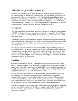 “Off-label” drugs to help smokers quit
For those who cannot use any of the FDA-approved drugs for helping smokers quit, or
for those who have not been able to quit using them, other drugs have shown promise in
research studies. They are recommended by the Agency for Healthcare Research and
Quality for this kind of use, but have not been approved by the FDA for this purpose and
so are used “off-label.” (See our document called Off Label Drug Use for more on this.)
These drugs are only available with a prescription and are not recommended for pregnant
smokers, teens, or people who smoke less than 10 cigarettes per day.
Nortriptyline
This is an older anti-depressant drug. When used in groups of smokers, it has been found
to double the chances of success in quitting smoking when compared to those taking no
medicine. It’s started 10 to 28 days before you stop smoking to allow it to reach a stable
level in the body.
Some people have side effects like a fast heart rate, blurred vision, trouble urinating, dry
mouth, constipation, weight gain or loss, and low blood pressure when they stand up. The
drug can affect your ability to drive or operate machinery, and certain drugs cannot be
used along with it.
Be sure your doctor and pharmacist know exactly what else you are taking before you
start this medicine. Also be sure you know how to take it and how to taper it down when
you are ready to stop. The dose of nortriptyline must be slowly lowered, since the drug
cannot be stopped suddenly without the risk of serious effects. The drug must be used
cautiously in people with heart disease. While you are taking it, be sure to tell any doctor
you visit that you are taking the drug.
Clonidine
Clonidine is another older drug. It’s FDA approved to treat high blood pressure. When
used for smoking cessation, it can be given as a pill twice a day or as a once-a-week skin
patch. In one study of heavy smokers who had failed in previous quit attempts, the group
treated with clonidine was twice as likely to succeed in quitting smoking as the control
group (which was given a fake pill) at the end of 4 weeks.
Be sure your doctor and pharmacist know exactly what else you are taking before you
start this medicine. The most common side effects of clonidine are constipation,
dizziness, drowsiness, dry mouth, and unusual tiredness or weakness. There are rarely
more severe side effects, such as allergic reactions, a slow heart rate, and very high or
very low blood pressure. Your doctor may want to watch your blood pressure while you
are on this drug. The drug can affect your ability to drive or operate machinery
Clonidine can be started up to 3 days before you quit smoking, but can also be started the
day you quit. Like nortriptyline, it shouldn’t be stopped suddenly. The dose must be
lowered over 2 to 4 days to prevent a rapid increase in blood pressure, agitation,
confusion, or tremors.
 