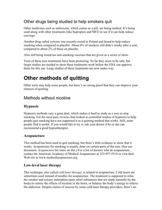 Other drugs being studied to help smokers quit
Other medicines such as naltrexone, which comes as a pill, are being studied. It’s being
used along with other treatments (like bupropion and NRT) to see if it can help reduce
cravings.
Another drug called cytisine was recently tested in Poland and found to help reduce
smoking when compared to placebo. About 8% of smokers still didn’t smoke after a year,
compared to about 2% of those on placebo.
Also still being tested are anti-smoking vaccines that are given as a series of shots.
Tests of these new treatments have been promising. So far they seem to be safe, but
larger studies are needed to show these treatments work before the FDA can approve
them for this use. Large studies of these treatments are now under way.
Other methods of quitting
Other tools may help some people, but there’s no strong proof that they can improve your
chances of quitting.
Methods without nicotine
Hypnosis
Hypnosis methods vary a great deal, which makes it hard to study as a way to stop
smoking. For the most part, reviews that looked at controlled studies of hypnosis to help
people quit smoking have not supported it as a quitting method that works. Still, some
people find it useful. If you would like to try it, ask your doctor if he or she can
recommend a good hypnotherapist.
Acupuncture
This method has been used to quit smoking, but there’s little evidence to show that it
works. Acupuncture for smoking is usually done on certain parts of the ears. (See our
document, Acupuncture for more on this.) For a list of doctors who do acupuncture,
contact the American Academy of Medical Acupuncture at 323-937-5514 or visit their
Web site at www.medicalacupuncture.org.
Low-level laser therapy
This technique, also called cold laser therapy, is related to acupuncture. Cold lasers are
sometimes used instead of needles for acupuncture. The treatment is supposed to relax
the smoker and release endorphins (pain relief substances that are made naturally by the
body) to mimic the effects of nicotine in the brain, or balance the body’s energy to relieve
the addiction. Despite claims of success by some cold laser therapy providers, there’s no
 