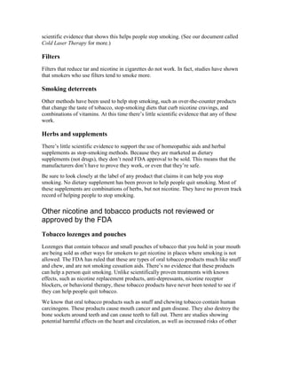 scientific evidence that shows this helps people stop smoking. (See our document called
Cold Laser Therapy for more.)
Filters
Filters that reduce tar and nicotine in cigarettes do not work. In fact, studies have shown
that smokers who use filters tend to smoke more.
Smoking deterrents
Other methods have been used to help stop smoking, such as over-the-counter products
that change the taste of tobacco, stop-smoking diets that curb nicotine cravings, and
combinations of vitamins. At this time there’s little scientific evidence that any of these
work.
Herbs and supplements
There’s little scientific evidence to support the use of homeopathic aids and herbal
supplements as stop-smoking methods. Because they are marketed as dietary
supplements (not drugs), they don’t need FDA approval to be sold. This means that the
manufacturers don’t have to prove they work, or even that they’re safe.
Be sure to look closely at the label of any product that claims it can help you stop
smoking. No dietary supplement has been proven to help people quit smoking. Most of
these supplements are combinations of herbs, but not nicotine. They have no proven track
record of helping people to stop smoking.
Other nicotine and tobacco products not reviewed or
approved by the FDA
Tobacco lozenges and pouches
Lozenges that contain tobacco and small pouches of tobacco that you hold in your mouth
are being sold as other ways for smokers to get nicotine in places where smoking is not
allowed. The FDA has ruled that these are types of oral tobacco products much like snuff
and chew, and are not smoking cessation aids. There’s no evidence that these products
can help a person quit smoking. Unlike scientifically proven treatments with known
effects, such as nicotine replacement products, anti-depressants, nicotine receptor
blockers, or behavioral therapy, these tobacco products have never been tested to see if
they can help people quit tobacco.
We know that oral tobacco products such as snuff and chewing tobacco contain human
carcinogens. These products cause mouth cancer and gum disease. They also destroy the
bone sockets around teeth and can cause teeth to fall out. There are studies showing
potential harmful effects on the heart and circulation, as well as increased risks of other
 