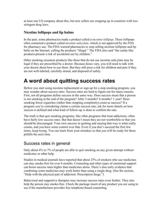 at least one US company about this, but new sellers are cropping up in countries with less
stringent drug laws.
Nicotine lollipops and lip balms
In the past, some pharmacies made a product called a nicotine lollipop. These lollipops
often contained a product called nicotine salicylate, which is not approved by the FDA
for pharmacy use. The FDA warned pharmacies to stop selling nicotine lollipops and lip
balm on the Internet, calling the products “illegal.” The FDA also said “the candy-like
products present a risk of accidental use by children.”
Other smoking cessation products like these that do not use nicotine salicylate may be
legal if they are prescribed by a doctor. Because doses vary, you will need to talk with
your doctor about how to use them. But they still pose a risk for children and pets if they
are not well-labeled, carefully stored, and disposed of safely.
A word about quitting success rates
Before you start using nicotine replacement or sign up for a stop smoking program, you
may wonder about success rates. Success rates are hard to figure out for many reasons.
First, not all programs define success in the same way. Does success mean that a person
is not smoking at the end of the program? After 3 months? 6 months? 1 year? Does
smoking fewer cigarettes (rather than stopping completely) count as success? If a
program you’re considering claims a certain success rate, ask for more details on how
success is defined and what kind of follow-up is done to confirm the rate.
The truth is that quit smoking programs, like other programs that treat addictions, often
have fairly low success rates. But that doesn’t mean they are not worthwhile or that you
should be discouraged. Your own success in quitting and staying that way is what really
counts, and you have some control over that. Even if you don’t succeed the first few
times, keep trying. You can learn from your mistakes so that you will be ready for those
pitfalls the next time.
Success rates in general
Only about 4% to 7% of people are able to quit smoking on any given attempt without
medicines or other help.
Studies in medical journals have reported that about 25% of smokers who use medicines
can stay smoke-free for over 6 months. Counseling and other types of emotional support
can boost success rates higher than medicines alone. There’s also early evidence that
combining some medicines may work better than using a single drug. (See the section,
“Help with the physical part of addiction: Prescription drugs.”)
Behavioral and supportive therapies may increase success rates even further. They also
help the person stay smoke-free. Check the package insert of any product you are using to
see if the manufacturer provides free telephone-based counseling.
 