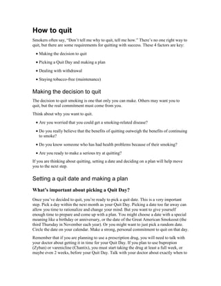 How to quit
Smokers often say, “Don’t tell me why to quit, tell me how.” There’s no one right way to
quit, but there are some requirements for quitting with success. These 4 factors are key:
• Making the decision to quit
• Picking a Quit Day and making a plan
• Dealing with withdrawal
• Staying tobacco-free (maintenance)
Making the decision to quit
The decision to quit smoking is one that only you can make. Others may want you to
quit, but the real commitment must come from you.
Think about why you want to quit.
• Are you worried that you could get a smoking-related disease?
• Do you really believe that the benefits of quitting outweigh the benefits of continuing
to smoke?
• Do you know someone who has had health problems because of their smoking?
• Are you ready to make a serious try at quitting?
If you are thinking about quitting, setting a date and deciding on a plan will help move
you to the next step.
Setting a quit date and making a plan
What’s important about picking a Quit Day?
Once you’ve decided to quit, you’re ready to pick a quit date. This is a very important
step. Pick a day within the next month as your Quit Day. Picking a date too far away can
allow you time to rationalize and change your mind. But you want to give yourself
enough time to prepare and come up with a plan. You might choose a date with a special
meaning like a birthday or anniversary, or the date of the Great American Smokeout (the
third Thursday in November each year). Or you might want to just pick a random date.
Circle the date on your calendar. Make a strong, personal commitment to quit on that day.
Remember that if you are planning to use a prescription drug, you will need to talk with
your doctor about getting it in time for your Quit Day. If you plan to use bupropion
(Zyban) or varenicline (Chantix), you must start taking the drug at least a full week, or
maybe even 2 weeks, before your Quit Day. Talk with your doctor about exactly when to
 