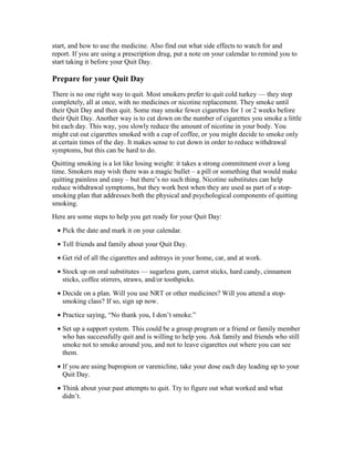 start, and how to use the medicine. Also find out what side effects to watch for and
report. If you are using a prescription drug, put a note on your calendar to remind you to
start taking it before your Quit Day.
Prepare for your Quit Day
There is no one right way to quit. Most smokers prefer to quit cold turkey — they stop
completely, all at once, with no medicines or nicotine replacement. They smoke until
their Quit Day and then quit. Some may smoke fewer cigarettes for 1 or 2 weeks before
their Quit Day. Another way is to cut down on the number of cigarettes you smoke a little
bit each day. This way, you slowly reduce the amount of nicotine in your body. You
might cut out cigarettes smoked with a cup of coffee, or you might decide to smoke only
at certain times of the day. It makes sense to cut down in order to reduce withdrawal
symptoms, but this can be hard to do.
Quitting smoking is a lot like losing weight: it takes a strong commitment over a long
time. Smokers may wish there was a magic bullet – a pill or something that would make
quitting painless and easy – but there’s no such thing. Nicotine substitutes can help
reduce withdrawal symptoms, but they work best when they are used as part of a stop-
smoking plan that addresses both the physical and psychological components of quitting
smoking.
Here are some steps to help you get ready for your Quit Day:
• Pick the date and mark it on your calendar.
• Tell friends and family about your Quit Day.
• Get rid of all the cigarettes and ashtrays in your home, car, and at work.
• Stock up on oral substitutes — sugarless gum, carrot sticks, hard candy, cinnamon
sticks, coffee stirrers, straws, and/or toothpicks.
• Decide on a plan. Will you use NRT or other medicines? Will you attend a stop-
smoking class? If so, sign up now.
• Practice saying, “No thank you, I don’t smoke.”
• Set up a support system. This could be a group program or a friend or family member
who has successfully quit and is willing to help you. Ask family and friends who still
smoke not to smoke around you, and not to leave cigarettes out where you can see
them.
• If you are using bupropion or varenicline, take your dose each day leading up to your
Quit Day.
• Think about your past attempts to quit. Try to figure out what worked and what
didn’t.
 
