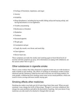 • Feelings of frustration, impatience, and anger
• Anxiety
• Irritability
• Sleep disturbances, including having trouble falling asleep and staying asleep, and
having bad dreams or even nightmares
• Trouble concentrating
• Restlessness or boredom
• Headaches
• Tiredness
• Increased appetite
• Weight gain
• Constipation and gas
• Cough, dry mouth, sore throat, and nasal drip
• Chest tightness
• Slower heart rate
These symptoms can make the smoker start smoking again to boost blood levels of
nicotine until the symptoms go away. (For information on coping with withdrawal, see
the section called “How to quit.”)
Other substances in cigarette smoke
There is some evidence that other chemicals in cigarette smoke may act with nicotine to
make it harder to quit smoking. The effects of smoking on monoamine oxidase (a brain
chemical) and the substances called harman and norharman are still being studied. For
some people, withdrawing from smoking causes more severe mood problems, which can
result in worse cravings and more trouble staying quit.
Smoking affects other medicines
Smoking also makes your body get rid of some drugs faster than usual. When you quit
smoking, it may change the levels of these drugs. Though it’s not truly withdrawal, this
change can cause problems and add to the discomfort of quitting. Ask your doctor if any
medicines you take need to be checked or changed after you quit.
 