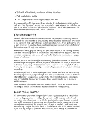 • Walk with a friend, family member, or neighbor after dinner
• Push your baby in a stroller
• Take a dog (yours or a maybe neighbor’s) out for a walk
Set a goal of at least 2½ hours of moderate intensity physical activity spread throughout
each week. But if you don’t already exercise regularly, check with your doctor before you
start. If you’d like to learn more, please see our American Cancer Society Guidelines on
Nutrition and Physical Activity for Cancer Prevention.
Stress management
Smokers often mention stress as one of the reasons for going back to smoking. Stress is
part of life for smokers and non-smokers alike. The difference is that smokers have come
to use nicotine to help cope with stress and unpleasant emotions. When quitting, you have
to learn new ways of handling stress. Nicotine replacement can help for a while, but over
the long term you will need other methods.
As mentioned before, physical activity is a good stress-reducer. It can also help with the
short-term sense of depression or loss that some smokers have when they quit. There are
also stress-management classes and self-help books. Check your community newspaper,
library, or bookstore.
Spiritual practices involve being part of something greater than yourself. For some, that
includes things like religious practices, prayer, or church work. For others, it may involve
meditation, music, being outside in nature, creative work, or volunteering to help others.
Spirituality can give you a sense of purpose and help you remember why you want to stay
smoke-free.
The spiritual practices of admitting that you cannot control your addiction and believing
that a higher power can give you strength have been used with much success to deal with
other addictions. These practices, along with the fellowship of others on a similar path,
are a key part of 12-step recovery programs. These same principles can be applied to
quitting smoking.
Think about how you can deal with stress and not smoke. Look at the resources around
you and plan on how you will handle the stressors that will come your way.
Taking care of yourself
It’s important for your health care provider to know if you use any type of tobacco now
or have in the past, so that you will get the preventive health care you need. It’s well
known that using tobacco puts you at risk for certain health-related illnesses, so part of
your health care should focus on related screening and preventive measures to help you
stay as healthy as possible. For example, you will want to regularly check inside your
mouth for any changes. Have your doctor or dentist look at your mouth, tongue, or throat
if you have any changes or problems. The American Cancer Society recommends that
 