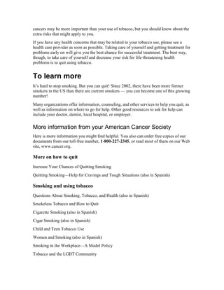 cancers may be more important than your use of tobacco, but you should know about the
extra risks that might apply to you.
If you have any health concerns that may be related to your tobacco use, please see a
health care provider as soon as possible. Taking care of yourself and getting treatment for
problems early on will give you the best chance for successful treatment. The best way,
though, to take care of yourself and decrease your risk for life-threatening health
problems is to quit using tobacco.
To learn more
It’s hard to stop smoking. But you can quit! Since 2002, there have been more former
smokers in the US than there are current smokers — you can become one of this growing
number!
Many organizations offer information, counseling, and other services to help you quit, as
well as information on where to go for help. Other good resources to ask for help can
include your doctor, dentist, local hospital, or employer.
More information from your American Cancer Society
Here is more information you might find helpful. You also can order free copies of our
documents from our toll-free number, 1-800-227-2345, or read most of them on our Web
site, www.cancer.org.
More on how to quit
Increase Your Chances of Quitting Smoking
Quitting Smoking—Help for Cravings and Tough Situations (also in Spanish)
Smoking and using tobacco
Questions About Smoking, Tobacco, and Health (also in Spanish)
Smokeless Tobacco and How to Quit
Cigarette Smoking (also in Spanish)
Cigar Smoking (also in Spanish)
Child and Teen Tobacco Use
Women and Smoking (also in Spanish)
Smoking in the Workplace—A Model Policy
Tobacco and the LGBT Community
 