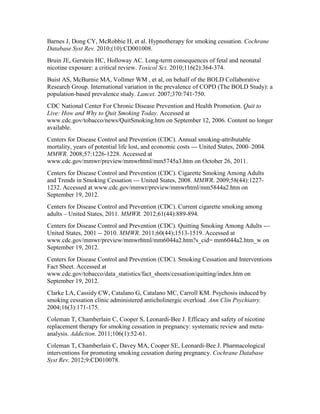 Barnes J, Dong CY, McRobbie H, et al. Hypnotherapy for smoking cessation. Cochrane
Database Syst Rev. 2010;(10):CD001008.
Bruin JE, Gerstein HC, Holloway AC. Long-term consequences of fetal and neonatal
nicotine exposure: a critical review. Toxicol Sci. 2010;116(2):364-374.
Buist AS, McBurnie MA, Vollmer WM , et al, on behalf of the BOLD Collaborative
Research Group. International variation in the prevalence of COPD (The BOLD Study): a
population-based prevalence study. Lancet. 2007;370:741-750.
CDC National Center For Chronic Disease Prevention and Health Promotion. Quit to
Live: How and Why to Quit Smoking Today. Accessed at
www.cdc.gov/tobacco/news/QuitSmoking.htm on September 12, 2006. Content no longer
available.
Centers for Disease Control and Prevention (CDC). Annual smoking-attributable
mortality, years of potential life lost, and economic costs --- United States, 2000–2004.
MMWR. 2008;57:1226-1228. Accessed at
www.cdc.gov/mmwr/preview/mmwrhtml/mm5745a3.htm on October 26, 2011.
Centers for Disease Control and Prevention (CDC). Cigarette Smoking Among Adults
and Trends in Smoking Cessation --- United States, 2008. MMWR. 2009;58(44):1227-
1232. Accessed at www.cdc.gov/mmwr/preview/mmwrhtml/mm5844a2.htm on
September 19, 2012.
Centers for Disease Control and Prevention (CDC). Current cigarette smoking among
adults – United States, 2011. MMWR. 2012;61(44):889-894.
Centers for Disease Control and Prevention (CDC). Quitting Smoking Among Adults ---
United States, 2001 -- 2010. MMWR. 2011;60(44);1513-1519. Accessed at
www.cdc.gov/mmwr/preview/mmwrhtml/mm6044a2.htm?s_cid= mm6044a2.htm_w on
September 19, 2012.
Centers for Disease Control and Prevention (CDC). Smoking Cessation and Interventions
Fact Sheet. Accessed at
www.cdc.gov/tobacco/data_statistics/fact_sheets/cessation/quitting/index.htm on
September 19, 2012.
Clarke LA, Cassidy CW, Catalano G, Catalano MC, Carroll KM. Psychosis induced by
smoking cessation clinic administered anticholinergic overload. Ann Clin Psychiatry.
2004;16(3):171-175.
Coleman T, Chamberlain C, Cooper S, Leonardi-Bee J. Efficacy and safety of nicotine
replacement therapy for smoking cessation in pregnancy: systematic review and meta-
analysis. Addiction. 2011;106(1):52-61.
Coleman T, Chamberlain C, Davey MA, Cooper SE, Leonardi-Bee J. Pharmacological
interventions for promoting smoking cessation during pregnancy. Cochrane Database
Syst Rev. 2012;9:CD010078.
 