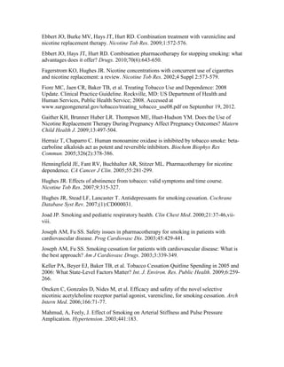 Ebbert JO, Burke MV, Hays JT, Hurt RD. Combination treatment with varenicline and
nicotine replacement therapy. Nicotine Tob Res. 2009;1:572-576.
Ebbert JO, Hays JT, Hurt RD. Combination pharmacotherapy for stopping smoking: what
advantages does it offer? Drugs. 2010;70(6):643-650.
Fagerstrom KO, Hughes JR. Nicotine concentrations with concurrent use of cigarettes
and nicotine replacement: a review. Nicotine Tob Res. 2002;4 Suppl 2:573-579.
Fiore MC, Jaen CR, Baker TB, et al. Treating Tobacco Use and Dependence: 2008
Update. Clinical Practice Guideline. Rockville, MD: US Department of Health and
Human Services, Public Health Service; 2008. Accessed at
www.surgeongeneral.gov/tobacco/treating_tobacco_use08.pdf on September 19, 2012.
Gaither KH, Brunner Huber LR. Thompson ME, Huet-Hudson YM. Does the Use of
Nicotine Replacement Therapy During Pregnancy Affect Pregnancy Outcomes? Matern
Child Health J. 2009;13:497-504.
Herraiz T, Chaparro C. Human monoamine oxidase is inhibited by tobacco smoke: beta-
carboline alkaloids act as potent and reversible inhibitors. Biochem Biophys Res
Commun. 2005;326(2):378-386.
Henningfield JE, Fant RV, Buchhalter AR, Stitzer ML. Pharmacotherapy for nicotine
dependence. CA Cancer J Clin. 2005;55:281-299.
Hughes JR. Effects of abstinence from tobacco: valid symptoms and time course.
Nicotine Tob Res. 2007;9:315-327.
Hughes JR, Stead LF, Lancaster T. Antidepressants for smoking cessation. Cochrane
Database Syst Rev. 2007;(1):CD000031.
Joad JP. Smoking and pediatric respiratory health. Clin Chest Med. 2000;21:37-46,vii-
viii.
Joseph AM, Fu SS. Safety issues in pharmacotherapy for smoking in patients with
cardiovascular disease. Prog Cardiovasc Dis. 2003;45:429-441.
Joseph AM, Fu SS. Smoking cessation for patients with cardiovascular disease: What is
the best approach? Am J Cardiovasc Drugs. 2003;3:339-349.
Keller PA, Beyer EJ, Baker TB, et al. Tobacco Cessation Quitline Spending in 2005 and
2006: What State-Level Factors Matter? Int. J. Environ. Res. Public Health. 2009;6:259-
266.
Oncken C, Gonzales D, Nides M, et al. Efficacy and safety of the novel selective
nicotinic acetylcholine receptor partial agonist, varenicline, for smoking cessation. Arch
Intern Med. 2006;166:71-77.
Mahmud, A, Feely, J. Effect of Smoking on Arterial Stiffness and Pulse Pressure
Amplication. Hypertension. 2003;441:183.
 