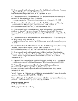 US Department of Health & Human Services. The Health Benefits of Smoking Cessation:
A Report of the Surgeon General. 1990. Accessed at
http://profiles.nlm.nih.gov/NN/B/B/C/T/ on September 19, 2012.
US Department of Health & Human Services. The Health Consequences of Smoking: A
Report of the Surgeon General. 2004. Accessed at
www.surgeongeneral.gov/library/smokingconsequences/ on September 19, 2012.
US Department of Health & Human Services. The Health Consequences of Smoking:
Nicotine Addiction: A Report of the Surgeon General. 1988. Accessed at
http://profiles.nlm.nih.gov/NN/B/B/Z/D/on September 19, 2012.
US Department of Health & Human Services. Reducing the Health Consequences of
Smoking: 25 Years of Progress. A Report of the Surgeon General: 1989 Executive
Summary. 1989. Accessed at http://profiles.nlm.nih.gov/NN/B/B/X/S/ on September 19,
2012.
US Department of Health and Human Services. Reducing Tobacco Use: A Report of the
Surgeon General. 2000. Accessed at
www.cdc.gov/tobacco/data_statistics/sgr/2000/complete_report/index.htm on September
19, 2012.
US Department of Health and Human Services. The Health Consequences of Involuntary
Smoking: A Report of the Surgeon General. 1986. Accessed at
http://profiles.nlm.nih.gov/NN/B/C/P/M/_/nnbcpm.pdf on September 19, 2012.
US Department of Health and Human Services. US Food and Drug Administration.
Summary of Results: Laboratory Analysis of Electronic Cigarettes Conducted By FDA.
Accessed at www.fda.gov/NewsEvents/PublicHealthFocus/ucm173146.htm on
September 19,2012.
US Food and Drug Administration. Electronic Cigarettes. Updated 10/6/11. Accessed at
www.fda.gov/newsevents/publichealthfocus/ucm172906.htm on September 19, 2012.
US Food and Drug Administration. FDA Acts Against 5 Electronic Cigarette
Distributors. (Press Release September 10, 2010.) Accessed at
www.fda.gov/NewsEvents/Newsroom/PressAnnouncements/ucm225224.htm on
September 19, 2012.
West R, Zatonski W, Cedzynska M, et al. Placebo-controlled trial of cytisine for smoking
cessation. N Engl J Med. 2011;365(13):1193-1200.
White AR, Rampes H, Campbell JL. Acupuncture and related interventions for smoking
cessation. Cochrane Database Syst Rev. 2006;(1):CD000009.
Last Medical Review: 10/4/2012
Last Revised: 10/18/2012
2012 Copyright American Cancer Society
 