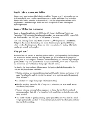Special risks to women and babies
Women have some unique risks linked to smoking. Women over 35 who smoke and use
birth control pills have a higher risk of heart attack, stroke, and blood clots in the legs.
Women who smoke are more likely to miscarry (lose the baby) or have a lower birth-
weight baby. Low birth-weight babies are more likely to die or have learning and
physical problems.
Years of life lost due to smoking
Based on data collected in the late 1990s, the US Centers for Disease Control and
Prevention (CDC) estimated that adult male smokers lost an average of 13.2 years of life
and female smokers lost 14.5 years of life because of smoking.
Each year, smoking causes early deaths of about 443,000 people in the United States.
And given the diseases that smoking can cause, it can steal your quality of life long
before you die. Smoking-related illness can limit your activities by making it harder to
breathe, get around, work, or play.
Why quit now?
No matter how old you are or how long you’ve smoked, quitting can help you live longer
and be healthier. People who stop smoking before age 50 cut their risk of dying in the
next 15 years in half compared with those who keep smoking. Ex-smokers enjoy a higher
quality of life. They have fewer illnesses like colds and the flu, lower rates of bronchitis
and pneumonia, and feel healthier than people who still smoke.
For decades the Surgeon General has reported the health risks linked to smoking. In
1990, the Surgeon General concluded:
• Quitting smoking has major and immediate health benefits for men and women of all
ages. These benefits apply to people who already have smoking-related diseases and
those who don’t.
• Ex-smokers live longer than people who keep smoking.
• Quitting smoking lowers the risk of lung cancer, other cancers, heart attack, stroke,
and chronic lung disease.
• Women who stop smoking before pregnancy or during the first 3 to 4 months of
pregnancy reduce their risk of having a low birth-weight baby to that of women who
never smoked.
• The health benefits of quitting smoking are far greater than any risks from the small
weight gain (usually less than 10 pounds) or any emotional or psychological problems
that may follow quitting.
 