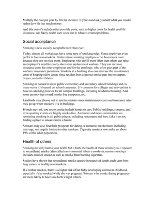 Multiply the cost per year by 10 (for the next 10 years) and ask yourself what you would
rather do with that much money.
And this doesn’t include other possible costs, such as higher costs for health and life
insurance, and likely health care costs due to tobacco-related problems.
Social acceptance
Smoking is less socially acceptable now than ever.
Today, almost all workplaces have some type of smoking rules. Some employers even
prefer to hire non-smokers. Studies show smoking employees cost businesses more
because they are out sick more. Employees who are ill more often than others can raise
an employer’s need for costly short-term replacement workers. They can increase
insurance costs for other employees and for the employer, who often pays part of the
workers’ insurance premiums. Smokers in a building also can increase the maintenance
costs of keeping odors down, since residue from cigarette smoke gets into to carpets,
drapes, and other fabrics.
Smoking in banned in most public elementary and secondary school buildings and, in
many states it’s banned on school campuses. It’s common for colleges and universities to
have no-smoking policies for all campus buildings, including residential housing. And
some are moving toward smoke-free campuses, too.
Landlords may choose not to rent to smokers since maintenance costs and insurance rates
may go up when smokers live in buildings.
Friends may ask you not to smoke in their homes or cars. Public buildings, concerts, and
even sporting events are largely smoke-free. And more and more communities are
restricting smoking in all public places, including restaurants and bars. Like it or not,
finding a place to smoke can be a hassle.
Smokers may also find their prospects for dating or romantic involvement, including
marriage, are largely limited to other smokers. Cigarette smokers now make up about
19% of the adult population.
Health of others
Smoking not only harms your health but it hurts the health of those around you. Exposure
to secondhand smoke (also called environmental tobacco smoke or passive smoking)
includes exhaled smoke as well as smoke from burning cigarettes.
Studies have shown that secondhand smoke causes thousands of deaths each year from
lung cancer in healthy non-smokers.
If a mother smokes, there is a higher risk of her baby developing asthma in childhood,
especially if she smoked while she was pregnant. Women who smoke during pregnancy
are more likely to have low-birth weight infants.
 