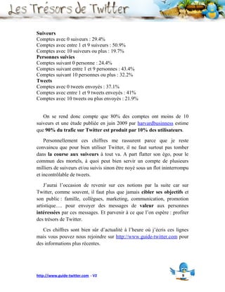 Suiveurs
Comptes avec 0 suiveurs : 29.4%
Comptes avec entre 1 et 9 suiveurs : 50.9%
Comptes avec 10 suiveurs ou plus : 19.7%
Personnes suivies
Comptes suivant 0 personne : 24.4%
Comptes suivant entre 1 et 9 personnes : 43.4%
Comptes suivant 10 personnes ou plus : 32.2%
Tweets
Comptes avec 0 tweets envoyés : 37.1%
Comptes avec entre 1 et 9 tweets envoyés : 41%
Comptes avec 10 tweets ou plus envoyés : 21.9%


   On se rend donc compte que 80% des comptes ont moins de 10
suiveurs et une étude publiée en juin 2009 par harvardbusinness estime
que 90% du trafic sur Twitter est produit par 10% des utilisateurs.

    Personnellement ces chiffres me rassurent parce que je reste
convaincu que pour bien utiliser Twitter, il ne faut surtout pas tomber
dans la course aux suiveurs à tout va. A part flatter son égo, pour le
commun des mortels, à quoi peut bien servir un compte de plusieurs
milliers de suiveurs et/ou suivis sinon être noyé sous un flot ininterrompu
et incontrôlable de tweets.

    J’aurai l’occasion de revenir sur ces notions par la suite car sur
Twitter, comme souvent, il faut plus que jamais cibler ses objectifs et
son public : famille, collègues, marketing, communication, promotion
artistique…. pour envoyer des messages de valeur aux personnes
intéressées par ces messages. Et parvenir à ce que l’on espère : profiter
des trésors de Twitter.

   Ces chiffres sont bien sûr d’actualité à l’heure où j’écris ces lignes
mais vous pouvez nous rejoindre sur http://www.guide-twitter.com pour
des informations plus récentes.




http://www.guide-twitter.com - V2                                      9
 