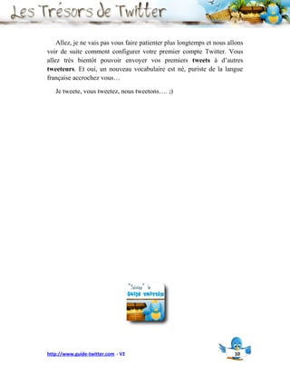 Allez, je ne vais pas vous faire patienter plus longtemps et nous allons
voir de suite comment configurer votre premier compte Twitter. Vous
allez très bientôt pouvoir envoyer vos premiers tweets à d’autres
tweeteurs. Et oui, un nouveau vocabulaire est né, puriste de la langue
française accrochez vous…

   Je tweete, vous tweetez, nous tweetons…. ;)




http://www.guide-twitter.com - V2                                       10
 