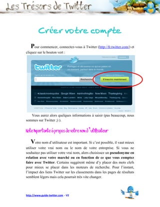 Créer votre compte
   Pour commencer, connectez-vous à Twitter (http://fr.twitter.com/) et
cliquez sur le bouton vert :




   Vous aurez alors quelques informations à saisir (pas beaucoup, nous
sommes sur Twitter ;) ).

Note importante à propos de votre nom d’utilisateur
   Votre nom d’utilisateur est important. Si c’est possible, il vaut mieux
utiliser votre vrai nom ou le nom de votre entreprise. Si vous ne
souhaitez pas utiliser votre vrai nom, alors choisissez un pseudonyme en
relation avec votre marché ou en fonction de ce que vous comptez
faire avec Twitter. Certains suggèrent même d’y placer des mots clefs
pour mieux se placer dans les moteurs de recherche. Pour l’instant,
l’impact des liens Twitter sur les classements dans les pages de résultats
semblent légers mais cela pourrait très vite changer.



http://www.guide-twitter.com - V2                                     11
 