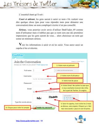 L’essentiel étant qu’il soit :

                Court et attirant, les gens auront à saisir ce nom s’ils veulent vous
             dire quelque chose (pas pour vous répondre mais pour démarrer une
             conversation) donc un nom compliqué à écrire n’est pas conseillé.

                Sérieux, vous pourriez avoir envie d’utiliser DarkVador_69 comme
             nom d’utilisateur mais n’oubliez pas que ce nom sera une des premières
             impressions que les gens auront de vous… alors choisissez un nom qui
             sonne un minimum sérieux.

                 Voici les informations à saisir et où les saisir. Vous aurez aussi un
             capcha à lire et réécrire.




                                                         1- Votre nom et prénom




                                                             2- Votre nom d’utlisateur

                                                               3- Votre mot de passe

                                                              4- Votre Email. Ne cocher la case que
                                                               si vous souhaitez recevoir des infos
                                                                 de la part de Twitter. En anglais.




                                                              5- Saisir le capcha, c'est-à-dire les 2 mots
                                                              au dessus, sans espace. Cliquez sur « Get
6- Cliquez pour créer le compte
                                                               two new words » pour en voir d’autres.




             http://www.guide-twitter.com - V2                                            12
 