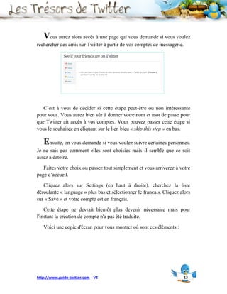 Vous aurez alors accès à une page qui vous demande si vous voulez
rechercher des amis sur Twitter à partir de vos comptes de messagerie.




   C’est à vous de décider si cette étape peut-être ou non intéressante
pour vous. Vous aurez bien sûr à donner votre nom et mot de passe pour
que Twitter ait accès à vos comptes. Vous pouvez passer cette étape si
vous le souhaitez en cliquant sur le lien bleu « skip this step » en bas.

   Ensuite, on vous demande si vous voulez suivre certaines personnes.
Je ne sais pas comment elles sont choisies mais il semble que ce soit
assez aléatoire.

   Faites votre choix ou passez tout simplement et vous arriverez à votre
page d’accueil.

   Cliquez alors sur Settings (en haut à droite), cherchez la liste
déroulante « language » plus bas et sélectionner le français. Cliquez alors
sur « Save » et votre compte est en français.

    Cette étape ne devrait bientôt plus devenir nécessaire mais pour
l'instant la création de compte n'a pas été traduite.

   Voici une copie d'écran pour vous montrer où sont ces éléments :




http://www.guide-twitter.com - V2                                        13
 