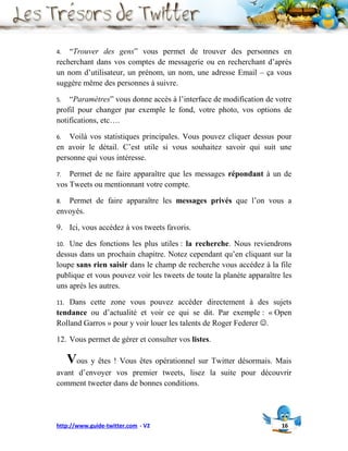 4.  “Trouver des gens” vous permet de trouver des personnes en
recherchant dans vos comptes de messagerie ou en recherchant d’après
un nom d’utilisateur, un prénom, un nom, une adresse Email – ça vous
suggère même des personnes à suivre.

5.  “Paramètres” vous donne accès à l’interface de modification de votre
profil pour changer par exemple le fond, votre photo, vos options de
notifications, etc….

6.  Voilà vos statistiques principales. Vous pouvez cliquer dessus pour
en avoir le détail. C’est utile si vous souhaitez savoir qui suit une
personne qui vous intéresse.

7.  Permet de ne faire apparaître que les messages répondant à un de
vos Tweets ou mentionnant votre compte.

8. Permet de faire apparaître les messages privés que l’on vous a
envoyés.

9. Ici, vous accédez à vos tweets favoris.

10. Une des fonctions les plus utiles : la recherche. Nous reviendrons
dessus dans un prochain chapitre. Notez cependant qu’en cliquant sur la
loupe sans rien saisir dans le champ de recherche vous accédez à la file
publique et vous pouvez voir les tweets de toute la planète apparaître les
uns après les autres.

11. Dans cette zone vous pouvez accéder directement à des sujets
tendance ou d’actualité et voir ce qui se dit. Par exemple : « Open
Rolland Garros » pour y voir louer les talents de Roger Federer .

12. Vous permet de gérer et consulter vos listes.

      Vous y êtes ! Vous êtes opérationnel sur Twitter désormais. Mais
avant d’envoyer vos premier tweets, lisez la suite pour découvrir
comment tweeter dans de bonnes conditions.




http://www.guide-twitter.com - V2                                     16
 