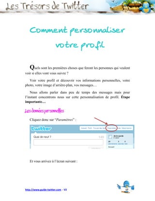 Comment personnaliser
                        votre profil

   Quels sont les premières choses que feront les personnes qui veulent
voir si elles vont vous suivre ?

   Voir votre profil et découvrir vos informations personnelles, votre
photo, votre image d’arrière-plan, vos messages…

    Nous allons parler dans peu de temps des messages mais pour
l’instant concentrons nous sur cette personnalisation de profil. Étape
importante…

Les données personnelles
   Cliquez donc sur “Paramètres” :




   Et vous arrivez à l’écran suivant :




http://www.guide-twitter.com - V2                                   17
 