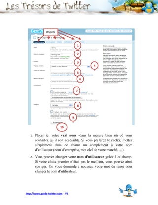 Onglets



                                        1
                                        .
                                        2
                                        .
                                        3
                                        .       4
                                                .
                                        5
                                        .
                                            6
                                            .

                                        7
                                        .


                                        8
                                        .

                                    9
                                    .
                          10

   1.   Placer ici votre vrai nom –dans la mesure bien sûr où vous
        souhaitez qu’il soit accessible. Si vous préférez le cacher, mettez
        simplement dans ce champ un complément à votre nom
        d’utilisateur (nom d’entreprise, mot clef de votre marché, …).

   2.   Vous pouvez changer votre nom d’utilisateur grâce à ce champ.
        Si votre choix premier n’était pas le meilleur, vous pouvez ainsi
        corriger. On vous demande à nouveau votre mot de passe pour
        changer le nom d’utilisateur.




http://www.guide-twitter.com - V2                                      18
 
