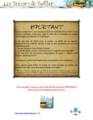 S’il vous plait, n’envoyez pas de SPAM sur le réseau TWITTER ni
              sur les sites web mentionnés dans ce livre.




http://www.guide-twitter.com - V2                             1
 