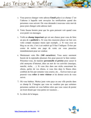 3.   Vous pouvez changer votre adresse Email grâce à ce champ. C’est
        l’adresse à laquelle sont envoyées les notifications quand des
        personnes vous suivent. On vous demande à nouveau votre mot de
        passe pour changer cette adresse mail.

   4. Votre fuseau horaire pour que les gens puissent voir quand vous
      avez posté vos messages.

   5.   Voilà un champ important qui est une chance pour vous de faire
        un peu de « publicité ». Si vous êtes musicien placez un lien vers
        votre compte myspace music (par exemple…). Si vous avez un
        blog ou un site, c’est à cet endroit qu’il faut l’indiquer. Évitez par
        contre de mettre une page de vente car vous passeriez
        immédiatement pour un vendeur.

   6.   Maintenant votre Bio (160 caractères). Vous aurez surement
        besoin de la reprendre plusieurs fois pour pouvoir la faire rentrer.
        Présentez-vous, de manière personnelle et précise pour casser le
        côté anonyme d’Internet, dites un mot de vos activités (musique,
        marché, niche, …). Si vous êtes dans une niche concernant les
        chiens, parlez de vos chiens, si vous êtes dans le fitness dites
        combien de fois par semaine vous courez, etc… Écrivez tout ce qui
        pourrait vous relier à votre visiteur et lui donner envie de vous
        suivre.

   7. Où vous habitez. Mettez juste votre pays ou une ville proche dans
      ce champ là. J’imagine que vous ne voudriez pas que certaines
      personnes sachent où vous habitez alors que vous venez de poster
      un tweet disant que vous partez en vacances…

   8. Le choix de la langue.




http://www.guide-twitter.com - V2                                         19
 