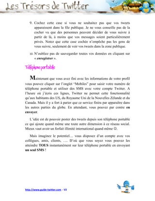 9. Cochez cette case si vous ne souhaitez pas que vos tweets
      apparaissent dans la file publique. Je ne vous conseille pas de la
      cocher vu que des personnes peuvent décider de vous suivre à
      partir de là, à moins que vos messages soient particulièrement
      privés. Notez que cette case cochée n’empêche pas les gens de
      vous suivre, seulement de voir vos tweets dans la zone publique.

   10.   N’oubliez pas de sauvegarder toutes vos données en cliquant sur
         « enregistrer ».

Téléphone portable
   Maintenant que vous avez fini avec les informations de votre profil
vous pouvez cliquer sur l’onglet “Mobiles” pour saisir votre numéro de
téléphone portable et utiliser des SMS avec votre compte Twitter. A
l’heure où j’écris ces lignes, Twitter ne permet cette fonctionnalité
qu’aux habitants des US, du Royaume Uni de la Nouvelles Zélande et du
Canada. Mais il y a fort à parier que ce service finira par apparaître dans
les autres parties du globe. En attendant, vous pouvez par contre en
envoyer.

   L’idée est de pouvoir poster des tweets depuis son téléphone portable
ce qui ajoute quand même une toute autre dimension à ce réseau social.
Mieux vaut avoir un forfait illimité international quand même .

    Mais imaginez le potentiel… vous disposez d’un compte avec vos
collègues, amis, clients, …. D’où que vous soyez vous pouvez les
atteindre TOUS instantanément sur leur téléphone portable en envoyant
un seul SMS !




http://www.guide-twitter.com - V2                                      20
 