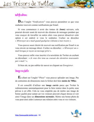 Notifications
   Dans l’onglet “Notifications” vous pouvez paramétrer ce que vous
souhaitez recevoir comme notifications par Email.

   Si vous commencez à avoir des tonnes de (bons) suiveurs, cela
pourrait devenir usant de recevoir des dizaines de messages pendant que
vous essayez de travailler ou autres alors vous pouvez désactiver cette
option à cet endroit si vous le souhaitez. Cochez ou décochez
« M'envoyer un e-mail quand quelqu'un s'abonne à mes tweets ».

   Vous pouvez aussi choisir de recevoir une notification par Email si on
vous envoie un message direct. Cochez ou décochez : « M'envoyer un e-
mail lorsque je reçois un message privé ».

   Vous pouvez enfin vous inscrire à la newsletter de Twitter en cochant
ou décochant : « Je veux être tenu au courant des dernières nouveautés
par e-mail ! ».

   Et bien sûr, ne pas oublier de sauver en cliquant sur Enregistrer.

Image ou photo
   En allant sur l’onglet “Photo” vous pouvez uploader une image. Pas
de contraintes de dimensions mais le fichier doit faire moins de 700ko.

   Il est conseillé d’utiliser une image carrée parce que Twitter la
redimensionne automatiquement pour la faire rentrer dans la petite zone
prévue à cet effet. Cela ne vous empêche pas de mettre une image de
bonne qualité pour autant car vos visiteurs peuvent cliquer dessus et voir
ainsi l’image dans ses dimensions normales. Mettre une bonne photo de
vous peut ainsi aider à amorcer une relation entre vous et vos visiteurs.




http://www.guide-twitter.com - V2                                       21
 