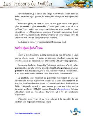 Personnellement, j’ai utilisé une image 409x409 qui faisait dans les
80ko. Attention soyez patient, le temps pour charger la photo peut-être
long….

   Mettre une photo de vous est donc un plus pour rendre votre profil
plus personnel et plus accessible. Comme pour votre nom, si vous
préférez éviter, mettez une image en relation avec votre marché ou votre
niche (logo, … ). Ne mettez pas une photo d’une autre personne en disant
que c’est vous, même si cette photo provient d’un site d’images libres de
droits car bien souvent cette pratique est interdite.

   Voilà pour la photo, voyons maintenant l’image de fond.

Arrière-plan ou fond d’écran
   Tout le monde démarre avec le même arrière-plan bleu clair et vous
pouvez choisir parmi 11 autres arrière-plans standards proposés par
Twitter. Mais il est beaucoup plus intéressant d’utiliser votre propre fond.

    Désormais, la plupart des profils Twitter ont une image d’arrière-plan
personnalisée car elle apporte un côté attractif, plus professionnel, plus
personnel dans tous les cas, que si vos visiteurs voient le fond standard.
Il est donc important de modifier votre fond et voici comment faire.

    Le problème que beaucoup de personnes rencontrent est que les
informations placées à gauche et à droite de la zone sont masquées en
fonction des résolutions des écrans. Si vous créez un fond de dimensions
1600x1200 pixels, vous devez vous assurer que tout sera visible sur les
écrans en résolution 1024x768 ou plus. D’après w3schools.com, 36% des
utilisateurs sont en résolutions 1024x786 et 57% en résolutions
supérieures.

   L’essentiel pour vous est de vous adapter à la majorité de vos
visiteurs tout en passant le message voulu.




http://www.guide-twitter.com - V2                                       22
 