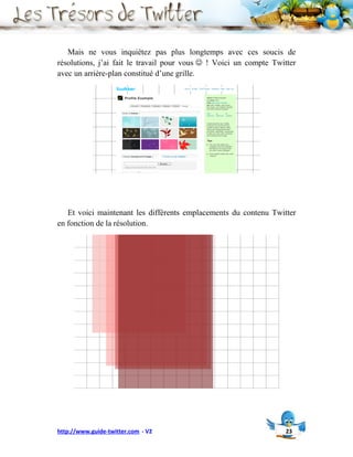 Mais ne vous inquiétez pas plus longtemps avec ces soucis de
résolutions, j’ai fait le travail pour vous  ! Voici un compte Twitter
avec un arrière-plan constitué d’une grille.




   Et voici maintenant les différents emplacements du contenu Twitter
en fonction de la résolution.




http://www.guide-twitter.com - V2                                   23
 