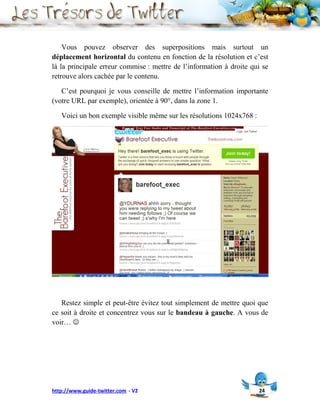 Vous pouvez observer des superpositions mais surtout un
déplacement horizontal du contenu en fonction de la résolution et c’est
là la principale erreur commise : mettre de l’information à droite qui se
retrouve alors cachée par le contenu.

   C’est pourquoi je vous conseille de mettre l’information importante
(votre URL par exemple), orientée à 90°, dans la zone 1.

   Voici un bon exemple visible même sur les résolutions 1024x768 :




   Restez simple et peut-être évitez tout simplement de mettre quoi que
ce soit à droite et concentrez vous sur le bandeau à gauche. A vous de
voir… 




http://www.guide-twitter.com - V2                                     24
 