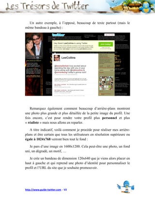 Un autre exemple, à l’opposé, beaucoup de texte partout (mais le
même bandeau à gauche) :




   Remarquez également comment beaucoup d’arrière-plans montrent
une photo plus grande et plus détaillée de la petite image du profil. Une
fois encore, c’est pour rendre votre profil plus personnel et plus
« réaliste » mais nous allons en reparler.

   A titre indicatif, voilà comment je procède pour réaliser mes arrière-
plans et être certain que tous les utilisateurs en résolution supérieure ou
égale à 1024x768 verront bien tout le fond :

   Je pars d’une image en 1600x1200. Cela peut-être une photo, un fond
uni, un dégradé, un motif, …

   Je crée un bandeau de dimension 120x640 que je viens alors placer en
haut à gauche et qui reprend une photo d’identité pour personnaliser le
profil et l’URL du site que je souhaite promouvoir.




http://www.guide-twitter.com - V2                                      25
 