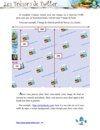 Je complète l’espace restant avec des images ou à nouveau l’URL
pour ceux qui, en résolution haute, verront toute l’image de fond.

      Voici par exemple, l’image de fond du profil de Suivez_Le_Guide :

                             1600




          640




                                             1200




120




      Alors vous pouvez donc faire vous-même votre image de fond en
suivant les conseils précédents. Mais vous pouvez aussi faire appel à des
fonds tout faits et gratuits.

   Par exemple : http://twitterbacks.com, mais il y en a des tas et il vous
suffit de taper « twitter background » dans Google puis faire votre choix.




http://www.guide-twitter.com - V2                                      26
 