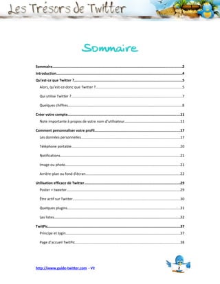 Sommaire
Sommaire............................................................................................................................2
Introduction........................................................................................................................4
Qu’est-ce que Twitter ?.......................................................................................................5
   Alors, qu’est-ce donc que Twitter ?......................................................................................5

   Qui utilise Twitter ?..............................................................................................................7

   Quelques chiffres…...............................................................................................................8

Créer votre compte............................................................................................................11
   Note importante à propos de votre nom d’utilisateur.......................................................11

Comment personnaliser votre profil..................................................................................17
   Les données personnelles..................................................................................................17

   Téléphone portable............................................................................................................20

   Notifications.......................................................................................................................21

   Image ou photo..................................................................................................................21

   Arrière-plan ou fond d’écran..............................................................................................22

Utilisation efficace de Twitter............................................................................................29
   Poster = tweeter.................................................................................................................29

   Être actif sur Twitter...........................................................................................................30

   Quelques plugins….............................................................................................................31

   Les listes.............................................................................................................................32

TwitPic...............................................................................................................................37
   Principe et login.................................................................................................................37

   Page d’accueil TwitPic........................................................................................................38




http://www.guide-twitter.com - V2                                                                                                     2
 