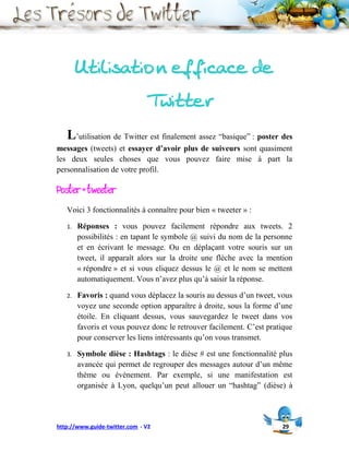 Utilisation efficace de
                               Twitter
   L’utilisation de Twitter est finalement assez “basique” : poster des
messages (tweets) et essayer d’avoir plus de suiveurs sont quasiment
les deux seules choses que vous pouvez faire mise à part la
personnalisation de votre profil.

Poster = tweeter
   Voici 3 fonctionnalités à connaître pour bien « tweeter » :

   1.   Réponses : vous pouvez facilement répondre aux tweets. 2
        possibilités : en tapant le symbole @ suivi du nom de la personne
        et en écrivant le message. Ou en déplaçant votre souris sur un
        tweet, il apparaît alors sur la droite une flèche avec la mention
        « répondre » et si vous cliquez dessus le @ et le nom se mettent
        automatiquement. Vous n’avez plus qu’à saisir la réponse.

   2.   Favoris : quand vous déplacez la souris au dessus d’un tweet, vous
        voyez une seconde option apparaître à droite, sous la forme d’une
        étoile. En cliquant dessus, vous sauvegardez le tweet dans vos
        favoris et vous pouvez donc le retrouver facilement. C’est pratique
        pour conserver les liens intéressants qu’on vous transmet.

   3.   Symbole dièse : Hashtags : le dièse # est une fonctionnalité plus
        avancée qui permet de regrouper des messages autour d’un même
        thème ou évènement. Par exemple, si une manifestation est
        organisée à Lyon, quelqu’un peut allouer un “hashtag” (dièse) à




http://www.guide-twitter.com - V2                                      29
 