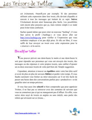 cet évènement, #manifLyon par exemple. Si des personnes
       utilisent cette expression dans leur tweet, elle devient cliquable et
       renvoie à tous les messages qui traitent de ce sujet. Suivre
       l’évènement devient ainsi beaucoup plus facile. Les possibilités
       sont encore plus poussées que ça, mais restons simple à ce stade
       pour éviter toute confusion.

       Sachez quand même que pour créer un nouveau “hashtag”, il vous
       faut suivre le profil « hashtags » et vous devez aller sur
       http://www.hashtags.org pour vérifier si l’expression que vous
       souhaitez employer n’est pas déjà prise. Si elle est libre, il vous
       suffit de leur envoyer un tweet avec cette expression pour la
       « réserver » et la suivre.

Être actif sur Twitter
   Vous pouvez prévoir une demi-heure le matin et une demi-heure le
soir pour répondre aux personnes qui vous ont envoyés des tweets, des
messages ou des réponses à votre propres tweets, sans oublier d’ajouter
un ou deux nouveaux tweets de votre part bien sûr. Simple suggestion.

    Cependant, attention à trouver un équilibre entre votre but (être actif
et avoir de plus en plus de suiveurs fidèles) et perdre votre temps. Il vous
faudra surement vous limiter au strict nécessaire car il est très facile de
passer une heure dans des conversations parfois peu « productives » et de
gaspiller ainsi un temps précieux.

   Il vous faut aussi être sélectif et bien comprendre que pour apprécier
Twitter, il ne faut pas se retrouver avec des centaines de suiveurs que
vous ne connaissez pas et qui ne manqueront pas d’affluer. En effet, vous
seriez alors noyé de tweets en anglais ou sans intérêt, sans parler des
robots qui sévissent sur ce réseau…




http://www.guide-twitter.com - V2                                       30
 