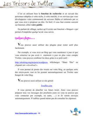 C’est en utilisant bien la fonction de recherche et en suivant des
personnes adaptées à votre niche, à votre marché, à vos services que vous
développerez votre communauté de suiveurs fidèles et intéressés par ce
que vous avez à proposer ou dire. En bref, il vous faut comme souvent
sur Internet, cibler votre public.

   En parlant de ciblage, sachez qu’il existe une fonction « bloquer » qui
permet d’empêcher quelqu’un de vous suivre.

Quelques plugins…
   Vous       pouvez aussi utiliser des plugins pour rester actif plus
facilement.

   Par exemple, si vous avez un blog que vous maintenez à jour et que
vous aimeriez ne pas avoir à maintenir à jour en plus votre compte
Twitter, vous pouvez combiner les deux grâce à ce petit outil :

http://alexking.org/projects/wordpress, téléchargez “Share This” en
cliquant sur « download ».

   Il vous permet de poster des tweets sur votre blog, en quelque sorte
des micro-posts, tout en les postant automatiquement sur Twitter sans
bouger de votre blog.

   Vous pouvez aussi utiliser ce site génial:
                                    Twuffer.com

   Il vous permet de planifier vos futurs tweet. Ainsi vous pouvez
préparer tous vos messages des prochains jours (si vous ne pouvez pas
vous connecter par exemple, ou autre, …) et ils seront envoyés
automatiquement. N’oubliez quand même pas de consulter les réponses.




http://www.guide-twitter.com - V2                                     31
 