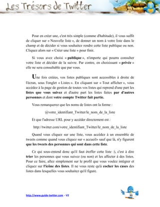 Pour en créer une, c'est très simple (comme d'habitude), il vous suffit
de cliquer sur « Nouvelle liste », de donner un nom à votre liste dans le
champ et de décider si vous souhaitez rendre cette liste publique ou non.
Cliquez alors sur « Créer une liste » pour finir.

     Si vous avez choisi « publique », n'importe qui pourra consulter
votre liste et décider de la suivre. Par contre, en choisissant « privée »
elle ne sera consultable que par vous.

    Une fois créées, vos listes publiques sont accessibles à droite de
l'écran, sous l'onglet « Listes ». En cliquant sur « Tout afficher », vous
accédez à la page de gestion de toutes vos listes qui reprend d'une part les
listes que vous suivez et d'autre part les listes faites par d'autres
personnes et dont votre compte Twitter fait partie.

    Vous remarquerez que les noms de listes ont la forme :

              @votre_identifiant_Twitter/le_nom_de_la_liste

    Et que l'adresse URL pour y accéder directement est :

     http://twitter.com/votre_identifiant_Twitter/le_nom_de_la_liste

   Quand vous cliquez sur une liste, vous accédez à un ensemble de
tweets comme quand vous cliquez sur « accueil» sauf que là, n'y figurent
que les tweets des personnes qui sont dans cette liste.

     Ce qui sous-entend donc qu'il faut étoffer cette liste :), c'est à dire
trier les personnes que vous suivez (ou non) et les affecter à des listes.
Pour ce faire, allez simplement sur le profil que vous voulez intégrer et
cliquez sur l'icône des listes. Il ne vous reste qu'à cocher les cases des
listes dans lesquelles vous souhaitez qu'il figure.




http://www.guide-twitter.com - V2                                       33
 