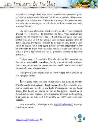 votre chien, mais qu’à côté vous suiviez aussi d’autres personnes parce
qu’elles vous donnent des infos sur l’évolution du matériel informatique,
puis que vous utilisiez aussi Twitter pour échanger des nouvelles avec
vos amis, tout en aimant jeter un œil lointain sur les tendances, sur ce qui
se dit sur Twitter…

     Les listes sont alors d’un grand secours car elles vous permettent
d’isoler ces « groupes » de personnes du reste. Vous réservez par
exemple la file principale au « bruit » d’ambiance sur lequel vous vous
contentez de jeter un œil. Pas grave si vous manquez quelque chose. Et
par contre, quand votre préoccupation du moment est votre chien, il vous
suffit de cliquer sur la liste dédié et vous accédez uniquement à ces
informations là. Idem pour vos autres centres d’intérêt sans limites de
taille. Il peut d’agir d’une liste de 2/3 personnes comme de plusieurs
dizaines….

     Pratique donc… A condition bien sûr, d’avoir bien constitué ses
listes en arrivant à cibler au mieux. Car il y a aura toujours le problème
des personnes que vous ne saurez pas dans quelle liste mettre ou qui
peuvent aller dans plusieurs listes…

    Voilà pour l’aspect organisation de votre compte par la création de
vos « propres » listes.

    Il y a quand même un autre intérêt notable aux listes de Twitter.
C’est la possibilité de suivre celles des autres. En effet, en un clic, vous
pouvez maintenant accéder à une foule d’informations sur un thème
donné. Plus besoin de trouver un par un les comptes traitant de la
thématique qui vous intéresse. Si vous parvenez à trouver une bonne liste
à ce sujet, en un clic, c’est à l’ensemble des intervenants que vous
accédez.

    Pour information, sachez que le site http://listorious.com/ regroupe
des listes par thème.




http://www.guide-twitter.com - V2                                       35
 