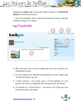 apparaître en temps réel, les nouvelles photos envoyées et l’endroit du
monde d’où elles sont envoyées.

   Pour vous connecter, entrez votre nom d’utilisateur Twitter, votre mot
de passe et cliquez sur « login ».

Page d’accueil TwitPic
                                                     3          4              5
                                                     .          .              .




                                                                           2
                                                                           .




                           1
                           .




1. Dans cette zone vous voyez les images que vous avez envoyées et le
   commentaire associé.

2.   Ici vous retrouvez les informations principales de votre compte dont
     votre bio et l’url de votre site.

3.   « Public timeline » vous donne accès à la file publique où vous
     pouvez voir toutes les images qui sont envoyées au fur et à mesure.

4.   En cliquant sur « Upload photo », vous arrivez sur l’écran qui vous
     permet d’envoyer votre photo.




http://www.guide-twitter.com - V2                                     38
 