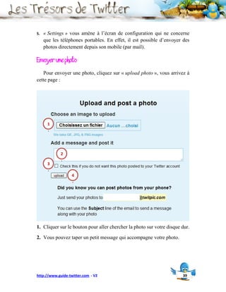 5.   « Settings » vous amène à l’écran de configuration qui ne concerne
     que les téléphones portables. En effet, il est possible d’envoyer des
     photos directement depuis son mobile (par mail).

Envoyer une photo
   Pour envoyer une photo, cliquez sur « upload photo », vous arrivez à
cette page :




      1
      .




             2
             .
      3
      .
                   4
                   .




1. Cliquer sur le bouton pour aller chercher la photo sur votre disque dur.

2. Vous pouvez taper un petit message qui accompagne votre photo.




http://www.guide-twitter.com - V2                                      39
 