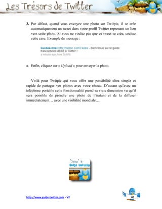 3. Par défaut, quand vous envoyez une photo sur Twitpic, il se crée
   automatiquement un tweet dans votre profil Twitter reprenant un lien
   vers cette photo. Si vous ne voulez pas que ce tweet se crée, cochez
   cette case. Exemple de message :




4.   Enfin, cliquez sur « Upload » pour envoyer la photo.



    Voilà pour Twitpic qui vous offre une possibilité ultra simple et
rapide de partager vos photos avec votre réseau. D’autant qu’avec un
téléphone portable cette fonctionnalité prend sa vraie dimension vu qu’il
sera possible de prendre une photo de l’instant et de la diffuser
immédiatement… avec une visibilité mondiale….




http://www.guide-twitter.com - V2                                    40
 