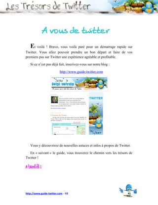 A vous de twitter
   Et voilà ! Bravo, vous voilà paré pour un démarrage rapide sur
Twitter. Vous allez pouvoir prendre un bon départ et faire de vos
premiers pas sur Twitter une expérience agréable et profitable.

   Si ce n’est pas déjà fait, inscrivez-vous sur notre blog :

                          http://www.guide-twitter.com




   Vous y découvrirez de nouvelles astuces et infos à propos de Twitter.

  En « suivant » le guide, vous trouverez le chemin vers les trésors de
Twitter !

A bientôt !


http://www.guide-twitter.com - V2                                     41
 
